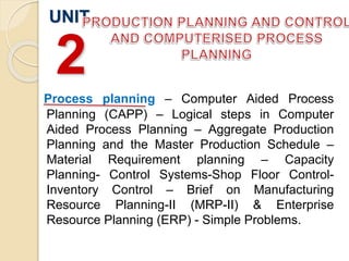 Process planning – Computer Aided Process
Planning (CAPP) – Logical steps in Computer
Aided Process Planning – Aggregate Production
Planning and the Master Production Schedule –
Material Requirement planning – Capacity
Planning- Control Systems-Shop Floor Control-
Inventory Control – Brief on Manufacturing
Resource Planning-II (MRP-II) & Enterprise
Resource Planning (ERP) - Simple Problems.
UNIT
2
 