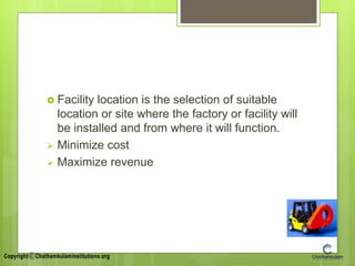  Facility location is the selection of suitable
location or site where the factory or facility will
be installed and from where it will function.
 Minimize cost
 Maximize revenue
 