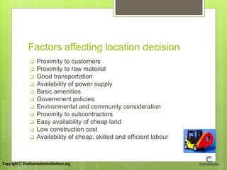Factors affecting location decision
 Proximity to customers
 Proximity to raw material
 Good transportation
 Availability of power supply
 Basic amenities
 Government policies
 Environmental and community consideration
 Proximity to subcontractors
 Easy availability of cheap land
 Low construction cost
 Availability of cheap, skilled and efficient labour
 