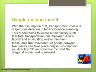 Simple median model
With the assumption that, transportation cost is a
major consideration in facility location planning.
This model helps to locate a new facility such
that total transportation cost between a new
facility and an existing one is minimum.
It assumes that movement of goods between
two places can take place only in two direction
as, direction “X” and direction “Y” and No
diagonal movement is allowed.
 