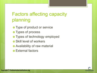 Factors affecting capacity
planning
 Type of product or service
 Types of process
 Types of technology employed
 Skill level of workers
 Availability of raw material
 External factors
 