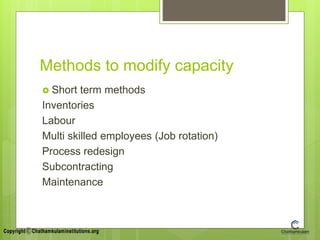 Methods to modify capacity
 Short term methods
Inventories
Labour
Multi skilled employees (Job rotation)
Process redesign
Subcontracting
Maintenance
 