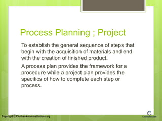 Process Planning ; Project
To establish the general sequence of steps that
begin with the acquisition of materials and end
with the creation of finished product.
A process plan provides the framework for a
procedure while a project plan provides the
specifics of how to complete each step or
process.
 