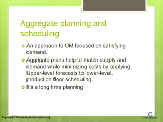 Aggregate planning and
scheduling
 An approach to OM focused on satisfying
demand.
 Aggrigate plans help to match supply and
demand while minimizing costs by applying
Upper-level forecasts to lower-level,
production floor scheduling.
 It’s a long time planning
 