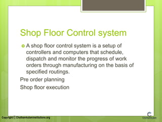 Shop Floor Control system
 A shop floor control system is a setup of
controllers and computers that schedule,
dispatch and monitor the progress of work
orders through manufacturing on the basis of
specified routings.
Pre order planning
Shop floor execution
 