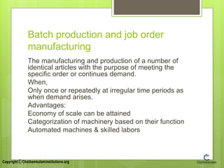 Batch production and job order
manufacturing
The manufacturing and production of a number of
identical articles with the purpose of meeting the
specific order or continues demand.
When,
Only once or repeatedly at irregular time periods as
when demand arises.
Advantages:
Economy of scale can be attained
Categorization of machinery based on their function
Automated machines & skilled labors
 
