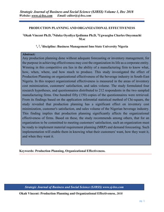Strategic Journal of Business and Social Science (SJBSS) Volume 1, Dec 2018
Website: www.sj-bss.com Email: editor@sj-bss.com
Okah Vincent: Production Planning and Organizational Effectiveness, 2018
pg. 1
Strategic Journal of Business and Social Science (SJBSS) www.sj-bss.com
PRODUCTION PLANNING AND ORGANIZATIONAL EFFECTIVENESS
1Okah Vincent Ph.D, 2Nduka Oyediya Ijedinma Ph.D, 3Ugwuegbu Charles Onyemachi
M.sc
1, 2, 3discipline: Business Management Imo State University Nigeria
Abstract:
Any production planning done without adequate forecasting or inventory management, for
the purpose in achieving effectiveness may cost the organization its life as a corporate entity.
Winning in this competitive era lies in the ability of a manufacturing firm to know what,
how, when, where, and how much to produce. This study investigated the effect of
Production Planning on organizational effectiveness of the beverage industry in South-East
Nigeria. In this respect organizational effectiveness is measured in the areas of inventory
cost minimization, customers' satisfaction, and sales volume. The study formulated four
research hypotheses, and questionnaires distributed to 212 respondents in the two sampled
manufacturing firms. One hundred fifty (150) copies of the questionnaires were retrieved.
From its findings based on the application inferential statistical method of Chi-square, the
study revealed that production planning has a significant effect on inventory cost
minimization, customer's satisfaction, and sales volume of the Nigerian beverage industry.
This finding implies that production planning significantly affects the organizational
effectiveness of firms. Based on these, the study recommends among others, that for an
organization to be committed to meeting customers' satisfaction, such an organization must
be ready to implement material requirement planning (MRP) and demand forecasting. Such
implementation will enable them in knowing what their customers' want, how they want it,
and when they want it.
Keywords: Production Planning, Organizational Effectiveness.
 