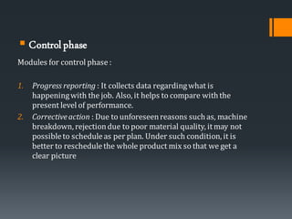 ▪ Controlphase
Modules for control phase :
1. Progress reporting : It collects data regardingwhat is
happeningwith the job. Also, it helps to compare with the
present level of performance.
2. Correctiveaction : Due to unforeseenreasons such as, machine
breakdown, rejectiondue to poor material quality, itmay not
possibleto scheduleas per plan. Under such condition, it is
better to reschedulethe whole product mix so that we get a
clear picture
 