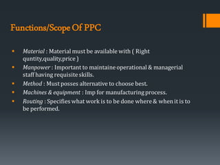 Functions/ScopeOf PPC
▪ Material : Material must be available with ( Right
quntity,quality,price )
▪ Manpower : Important to maintaineoperational & managerial
staff having requisiteskills.
▪ Method : Mustposses alternative to choose best.
▪ Machines & equipment : Imp for manufacturingprocess.
▪ Routing : Specifies what work is to be done where& whenit is to
be performed.
 