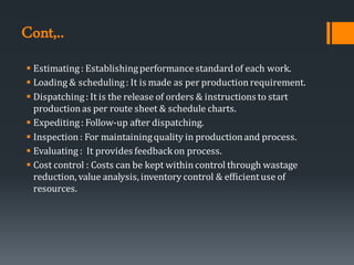 Cont,..
▪ Estimating: Establishingperformancestandardof each work.
▪ Loading & scheduling: It is made as per productionrequirement.
▪ Dispatching: It is the release of orders & instructions to start
productionas per route sheet & schedule charts.
▪ Expediting: Follow-up after dispatching.
▪ Inspection: For maintainingquality in productionand process.
▪ Evaluating : It provides feedbackon process.
▪ Cost control : Costs can be kept withincontrol through wastage
reduction, value analysis, inventory control & efficientuse of
resources.
 