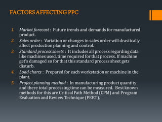 FACTORSAFFECTINGPPC
1. Market forecast: Future trends and demands for manufactured
product.
2. Sales order : Variation or changes in sales order will drastically
affect productionplanning and control.
3. Standard process sheets : It includes all process regardingdata
like machines used, time requiredfor that process. If machine
get’s damaged so for that this standard process sheet gets
disturb.
4. Load charts : Prepared for each workstationor machine in the
plant.
5. Project planning method : In manufacturingproductquantity
and there total processingtimecan be measured. Bestknown
methods for this are CriticalPath Method (CPM) and Program
Evaluation and Review Technique(PERT).
 