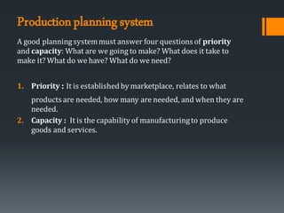 Productionplanningsystem
A good planningsystemmust answer four questions of priority
and capacity: What are we going to make? What does it take to
make it? What do we have? What do we need?
1. Priority : It is establishedby marketplace, relates to what
products are needed, how many are needed, and when they are
needed.
2. Capacity : It is the capability of manufacturingto produce
goods and services.
 