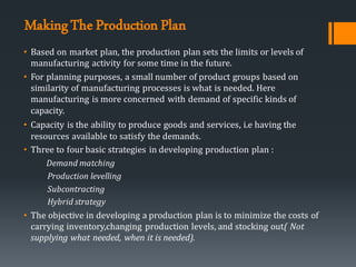 MakingThe ProductionPlan
• Based on market plan, the production plan sets the limits or levels of
manufacturing activity for some time in the future.
• For planning purposes, a small number of product groups based on
similarity of manufacturing processes is what is needed. Here
manufacturing is more concerned with demand of specific kinds of
capacity.
• Capacity is the ability to produce goods and services, i.e having the
resources available to satisfy the demands.
• Three to four basic strategies in developing production plan :
Demand matching
Production levelling
Subcontracting
Hybrid strategy
• The objective in developing a production plan is to minimize the costs of
carrying inventory,changing production levels, and stocking out( Not
supplying what needed, when it is needed).
 