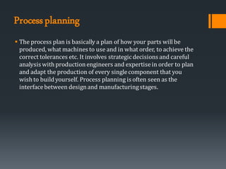 Processplanning
▪ The process plan is basically a plan of how your parts will be
produced, what machines to use and in what order, to achieve the
correct tolerances etc. It involves strategic decisions and careful
analysis with productionengineers and expertisein order to plan
and adapt the production of every singlecomponent that you
wish to buildyourself. Process planning is often seen as the
interfacebetween designand manufacturingstages.
 