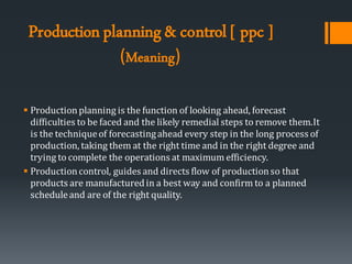 Productionplanning& control [ ppc ]
(Meaning)
▪ Productionplanning is the function of looking ahead, forecast
difficulties to be faced and the likely remedial steps to remove them.It
is the techniqueof forecastingahead every step in the long process of
production, taking them at the right time and in the right degree and
trying to complete the operations at maximum efficiency.
▪ Productioncontrol, guides and directs flow of productionso that
products are manufacturedin a best way and confirm to a planned
scheduleand are of the right quality.
 
