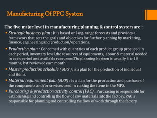 ManufacturingOf PPC System
The five major level in manufacturing planning & control system are :
▪ Strategic business plan : It is based on long-range forecasts and provides a
frameworkthat sets the goals and objectives for further planning by marketing,
finance, engineering and production/operations.
▪ Production plan : Concerned with quantities of each product group produced in
each period, inventary level,theresources of equipments, labour & materialneeded
in each period and available resources.The planning horizonis usually 6 to 18
months, but reviewedeach month.
▪ Master production schedule ( MPS ): is a plan for the production of individual
end items.
▪ Material requirement plan (MRP) : is a plan for the production and purchase of
the components and/or services used in making the items in the MPS.
▪ Purchasing & production activity control(PAC) : Purchasing is responsible for
establishing and controlling the flow of raw materialsinto the factory. PAC is
responsible for planning and controllingthe flow of work through the factory.
 