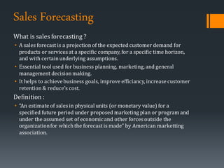 Sales Forecasting
What is sales forecasting ?
• A sales forecast is a projectionof the expected customer demand for
products or services at a specific company, for a specific time horizon,
and with certainunderlying assumptions.
• Essential tool used for business planning, marketing, and general
management decisionmaking.
• It helps to achievebusiness goals, improve efficiancy, increase customer
retention& reduce’s cost.
Definition :
• “An estimate of sales in physical units (or monetary value) for a
specified future period under proposed marketing plan or program and
under the assumed set of economicand other forces outside the
organizationfor which the forecast is made” by American marketting
association.
 