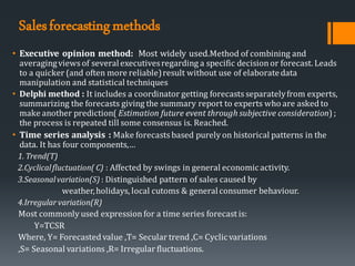 Salesforecastingmethods
• Executive opinion method: Most widely used.Method of combining and
averagingviews of severalexecutivesregarding a specific decisionor forecast. Leads
to a quicker (and often more reliable)result without use of elaboratedata
manipulation and statistical techniques
• Delphi method : It includes a coordinator getting forecasts separatelyfrom experts,
summarizing the forecasts giving the summary report to experts who are asked to
make another prediction( Estimation future event through subjective consideration) ;
the process is repeated till some consensus is. Reached.
• Time series analysis : Make forecasts based purely on historical patterns in the
data. It has four components,…
1. Trend(T)
2.Cyclicalfluctuation( C) : Affected by swings in general economicactivity.
3.Seasonalvariation(S) : Distinguished pattern of sales caused by
weather,holidays, local cutoms & generalconsumer behaviour.
4.Irregular variation(R)
Most commonly used expressionfor a time series forecast is:
Y=TCSR
Where, Y= Forecasted value ,T= Secular trend ,C= Cyclicvariations
,S= Seasonal variations ,R= Irregular fluctuations.
 