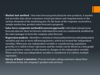 • Market test method : One time forecast particularlyfor new products. A market
test provides data about consumers actual purchases and responsiveness to the
various elements of the marketing mix. On the basis of the response receivedto a
sample market test, product sales forecast is prepared.
• Sales force composite method(Grassrootapproach): Individual salespersons
forecast sales for their territories. Individual forecasts are combined & modified by
the sales manager to form the company sales forecast.
• Regressionanalysis : Identifies a statistical relationship betweensales(dependent
variable) and one or more influencing factors, which are termed the independent
variables. When just one independent variable is considered (eg. population
growth), it is called a linear regression, and the results can be shown as a line graph
predicting future values of sales based on changes in the independent variable.
When more than one independent variable is considered, it is called a multiple
regression.
• Survey of Buyer’s intention: Process includes asking customers about their
intentions to buy the company’s product and services.
 