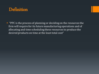Definition
▪ “PPC is the process of planning or decidingon the resources the
firm will requirefor its futuremanufacturingoperations and of
allocating and time schedulingthese resources to producethe
desiredproducts on time at the least total cost”
 