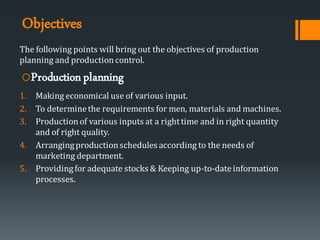 Objectives
The following points will bring out the objectives of production
planning and productioncontrol.
oProductionplanning
1. Making economical use of various input.
2. To determinethe requirements for men, materials and machines.
3. Productionof various inputs at a righttime and in right quantity
and of right quality.
4. Arrangingproductionschedules according to the needs of
marketing department.
5. Providingfor adequate stocks & Keeping up-to-dateinformation
processes.
 