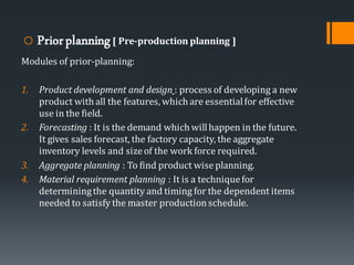 o Priorplanning[ Pre-production planning ]
Modules of prior-planning:
1. Product development and design : process of developing a new
product with all the features, which are essentialfor effective
use in the field.
2. Forecasting : It is the demand which willhappen in the future.
It gives sales forecast, the factory capacity, the aggregate
inventory levels and sizeof the work force required.
3. Aggregate planning : To find product wiseplanning.
4. Material requirement planning : It is a techniquefor
determiningthe quantity and timing for the dependent items
needed to satisfy the master productionschedule.
 