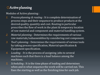 oActiveplanning
Modules of Active planning :
1. Processplanning & routing : It is complete determination of
process steps and their sequenceto produce products at the
desiredquality, quantity and cost. Routingin particular
prescribes the flow of work in the plant & temporary location
of raw material and component and material handling system.
2. Material planning : Determines the requirements of various
raw materials/subassembliesby consideringcost component.
3. Tool’s planning : Determines the requirements of various tools
by taking process specification, Materialspecification&
Equipmentspecification.
4. Loading : It is the process of assigning jobs to several
machines such that there is a load balance among the
machines.
5. Scheduling : It is the time phase of loading and determines
when and in what sequencethe work will be carried out. This
fixes the starting as well as the finishingtimefor each job.
 