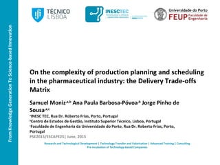 FromKnowledgeGenerationToScience-basedInnovation
On the complexity of production planning and scheduling
in the pharmaceutical industry: the Delivery Trade-offs
Matrix
Samuel Moniz,a,b
Ana Paula Barbosa-Póvoa,b
Jorge Pinho de
Sousa,a,c
a
INESC TEC, Rua Dr. Roberto Frias, Porto, Portugal
b
Centro de Estudos de Gestão, Instituto Superior Técnico, Lisboa, Portugal
c
Faculdade de Engenharia da Universidade do Porto, Rua Dr. Roberto Frias, Porto,
Portugal
PSE2015/ESCAPE25| June, 2015
Research and Technological Development | Technology Transfer and Valorisation | Advanced Training | Consulting
Pre-incubation of Technology-based Companies
 
