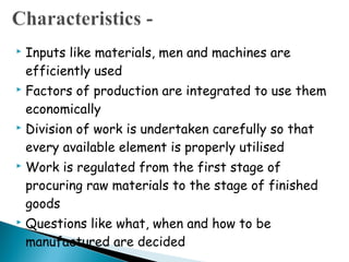    Inputs like materials, men and machines are
    efficiently used
   Factors of production are integrated to use them
    economically
   Division of work is undertaken carefully so that
    every available element is properly utilised
   Work is regulated from the first stage of
    procuring raw materials to the stage of finished
    goods
   Questions like what, when and how to be
    manufactured are decided
 