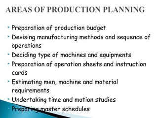    Preparation of production budget
   Devising manufacturing methods and sequence of
    operations
   Deciding type of machines and equipments
   Preparation of operation sheets and instruction
    cards
   Estimating men, machine and material
    requirements
   Undertaking time and motion studies
   Preparing master schedules
 