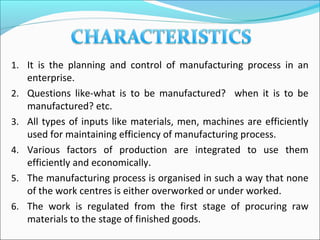 1. It is the planning and control of manufacturing process in an
enterprise.
2. Questions like-what is to be manufactured? when it is to be
manufactured? etc.
3. All types of inputs like materials, men, machines are efficiently
used for maintaining efficiency of manufacturing process.
4. Various factors of production are integrated to use them
efficiently and economically.
5. The manufacturing process is organised in such a way that none
of the work centres is either overworked or under worked.
6. The work is regulated from the first stage of procuring raw
materials to the stage of finished goods.
 
