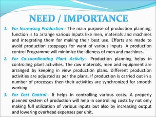 1. For Increasing Production:- The main purpose of production planning,
function is to arrange various inputs like men, materials and machines
and integrating them for making their best use. Efforts are made to
avoid production stoppages for want of various inputs. A production
control Programme will minimize the idleness of men and machines.
2. For Co-coordinating Plant Activity:- Production planning helps in
controlling plant activities. The raw materials, men and equipment are
arranged by keeping in view production plans. Different production
activities are adjusted as per the plans. If production is carried out in a
number of processes then their activities are synchronized for smooth
working.
3. For Cost Control:- It helps in controlling various costs. A properly
planned system of production will help in controlling costs by not only
making full utilization of various inputs but also by increasing output
and lowering overhead expenses per unit.
 