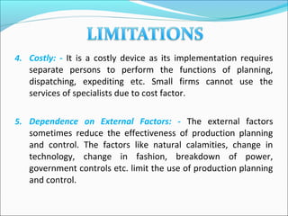 4. Costly: - It is a costly device as its implementation requires
separate persons to perform the functions of planning,
dispatching, expediting etc. Small firms cannot use the
services of specialists due to cost factor.
5. Dependence on External Factors: - The external factors
sometimes reduce the effectiveness of production planning
and control. The factors like natural calamities, change in
technology, change in fashion, breakdown of power,
government controls etc. limit the use of production planning
and control.
 
