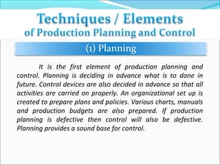 It is the first element of production planning and
control. Planning is deciding in advance what is to done in
future. Control devices are also decided in advance so that all
activities are carried on properly. An organizational set up is
created to prepare plans and policies. Various charts, manuals
and production budgets are also prepared. If production
planning is defective then control will also be defective.
Planning provides a sound base for control.
 