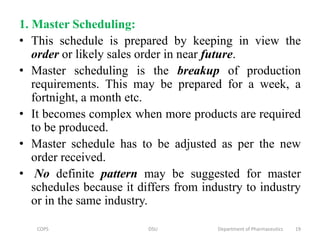 1. Master Scheduling:
• This schedule is prepared by keeping in view the
order or likely sales order in near future.
• Master scheduling is the breakup of production
requirements. This may be prepared for a week, a
fortnight, a month etc.
• It becomes complex when more products are required
to be produced.
• Master schedule has to be adjusted as per the new
order received.
• No definite pattern may be suggested for master
schedules because it differs from industry to industry
or in the same industry.
COPS DSU Department of Pharmaceutics 19
 