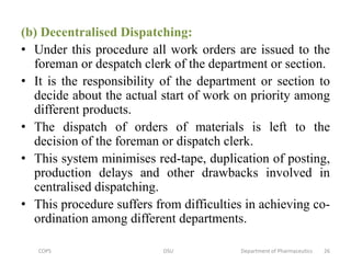 (b) Decentralised Dispatching:
• Under this procedure all work orders are issued to the
foreman or despatch clerk of the department or section.
• It is the responsibility of the department or section to
decide about the actual start of work on priority among
different products.
• The dispatch of orders of materials is left to the
decision of the foreman or dispatch clerk.
• This system minimises red-tape, duplication of posting,
production delays and other drawbacks involved in
centralised dispatching.
• This procedure suffers from difficulties in achieving co-
ordination among different departments.
COPS DSU Department of Pharmaceutics 26
 