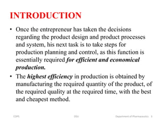 INTRODUCTION
• Once the entrepreneur has taken the decisions
regarding the product design and product processes
and system, his next task is to take steps for
production planning and control, as this function is
essentially required for efficient and economical
production.
• The highest efficiency in production is obtained by
manufacturing the required quantity of the product, of
the required quality at the required time, with the best
and cheapest method.
3COPS DSU Department of Pharmaceutics
 