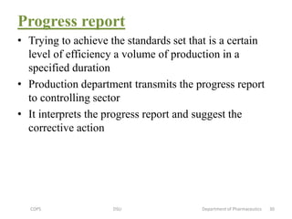 Progress report
• Trying to achieve the standards set that is a certain
level of efficiency a volume of production in a
specified duration
• Production department transmits the progress report
to controlling sector
• It interprets the progress report and suggest the
corrective action
COPS DSU Department of Pharmaceutics 30
 