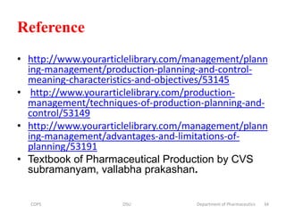 Reference
• http://www.yourarticlelibrary.com/management/plann
ing-management/production-planning-and-control-
meaning-characteristics-and-objectives/53145
• http://www.yourarticlelibrary.com/production-
management/techniques-of-production-planning-and-
control/53149
• http://www.yourarticlelibrary.com/management/plann
ing-management/advantages-and-limitations-of-
planning/53191
• Textbook of Pharmaceutical Production by CVS
subramanyam, vallabha prakashan.
COPS DSU Department of Pharmaceutics 34
 