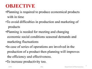OBJECTIVE
•Planning is required to produce economical products
with in time
•To avoid difficulties in production and marketing of
products
•Planning is needed for meeting and changing
economic social conditions seasonal demands and
marketing fluctuations
•In case of series of operations are involved in the
production of a product then planning will improves
the efficiency and effectiveness.
•To increase productivity too.
COPS DSU Department of Pharmaceutics
7
 