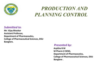 Submitted to:
Mr. Vijay Bhaskar
Assistant Professor,
Department of Pharmaceutics,
College of Pharmaceutical Sciences, DSU
Banglore.
Presented by:
Arpitha B M
M Pharm (I SEM),
Department of Pharmaceutics,
College of Pharmaceutical Sciences, DSU
Banglore .
PRODUCTION AND
PLANNING CONTROL
 
