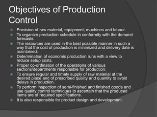 Objectives of Production
Control
 Provision of raw material, equipment, machines and labour.
 To organize production schedule in conformity with the demand
forecasts.
 The resources are used in the best possible manner in such a
way that the cost of production is minimized and delivery date is
maintained.
 Determination of economic production runs with a view to
reduce setup costs.
 Proper co-ordination of the operations of various
sections/departments responsible for production.
 To ensure regular and timely supply of raw material at the
desired place and of prescribed quality and quantity to avoid
delays in production.
 To perform inspection of semi-finished and finished goods and
use quality control techniques to ascertain that the produced
items are of required specifications.
 It is also responsible for product design and development.
 