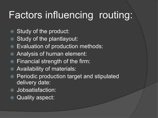 Factors influencing routing:
 Study of the product:
 Study of the plantlayout:
 Evaluation of production methods:
 Analysis of human element:
 Financial strength of the firm:
 Availability of materials:
 Periodic production target and stipulated
delivery date:
 Jobsatisfaction:
 Quality aspect:
 