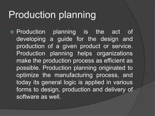 Production planning
 Production planning is the act of
developing a guide for the design and
production of a given product or service.
Production planning helps organizations
make the production process as efficient as
possible. Production planning originated to
optimize the manufacturing process, and
today its general logic is applied in various
forms to design, production and delivery of
software as well.
 