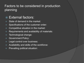 Factors to be considered in production
planning
 External factors:
 State of demand in the market:
 Specifications of the customer order:
 Competitive situation in the market:
 Requirements and availability of materials:
 Technological change:
 Government Policy:
 Legal control over business:
 Availability and skills of the workforce:
 Prevailing political situation:
 