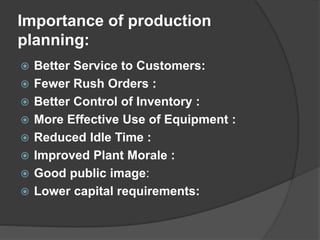 Importance of production
planning:
 Better Service to Customers:
 Fewer Rush Orders :
 Better Control of Inventory :
 More Effective Use of Equipment :
 Reduced Idle Time :
 Improved Plant Morale :
 Good public image:
 Lower capital requirements:
 