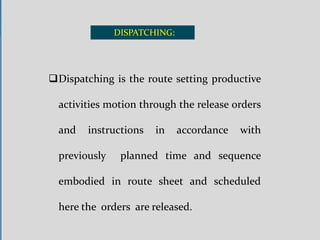 DISPATCHING:
Dispatching is the route setting productive
activities motion through the release orders
and instructions in accordance with
previously planned time and sequence
embodied in route sheet and scheduled
here the orders are released.
 