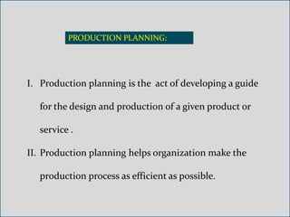 PRODUCTION PLANNING:
I. Production planning is the act of developing a guide
for the design and production of a given product or
service .
II. Production planning helps organization make the
production process as efficient as possible.
 