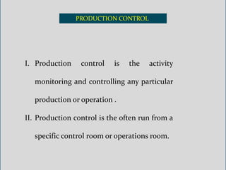 PRODUCTION CONTROL
I. Production control is the activity
monitoring and controlling any particular
production or operation .
II. Production control is the often run from a
specific control room or operations room.
 
