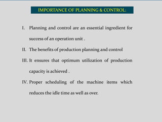 IMPORTANCE OF PLANNING & CONTROL:
I. Planning and control are an essential ingredient for
success of an operation unit .
II. The benefits of production planning and control
III. It ensures that optimum utilization of production
capacity is achieved .
IV. Proper scheduling of the machine items which
reduces the idle time as well as over.
 